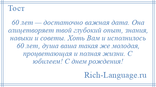 
    60 лет — достаточно важная дата. Она олицетворяет твой глубокий опыт, знания, навыки и советы. Хоть Вам и исполнилось 60 лет, душа ваша такая же молодая, процветающая и полная жизни. С юбилеем! С днем рождения!