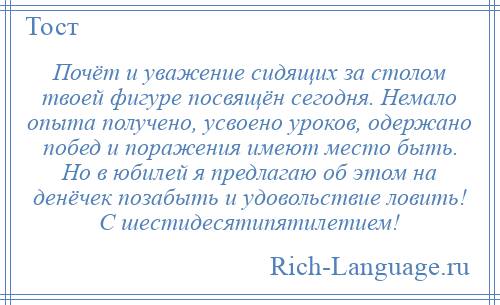 
    Почёт и уважение сидящих за столом твоей фигуре посвящён сегодня. Немало опыта получено, усвоено уроков, одержано побед и поражения имеют место быть. Но в юбилей я предлагаю об этом на денёчек позабыть и удовольствие ловить! С шестидесятипятилетием!