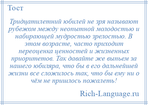 
    Тридцатилетний юбилей не зря называют рубежом между неопытной молодостью и набирающей мудростью зрелостью. В этом возрасте, часто приходит переоценка ценностей и жизненных приоритетов. Так давайте же выпьем за нашего юбиляра, что бы в его дальнейшей жизни все сложилось так, что бы ему ни о чём не пришлось пожалеть!