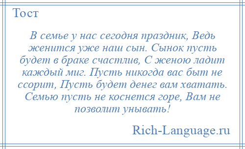 
    В семье у нас сегодня праздник, Ведь женится уже наш сын. Сынок пусть будет в браке счастлив, С женою ладит каждый миг. Пусть никогда вас быт не ссорит, Пусть будет денег вам хватать. Семью пусть не коснется горе, Вам не позволит унывать!