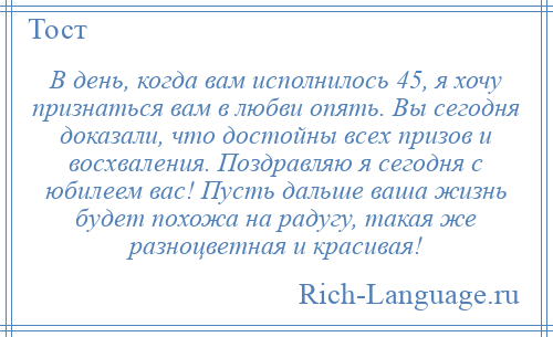 
    В день, когда вам исполнилось 45, я хочу признаться вам в любви опять. Вы сегодня доказали, что достойны всех призов и восхваления. Поздравляю я сегодня с юбилеем вас! Пусть дальше ваша жизнь будет похожа на радугу, такая же разноцветная и красивая!