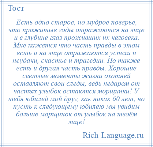 
    Есть одно старое, но мудрое поверье, что прожитые годы отражаются на лице и в глубине глаз проживших их человека. Мне кажется что часть правды в этом есть и на лице отражаются успехи и неудачи, счастье и трагедии. Но также есть и другая часть правды. Хорошие светлые моменты жизни охотней оставляют свои следы, ведь недаром от частых улыбок остаются морщинки! У тебя юбилей мой друг, как никак 60 лет, но пусть к следующему юбилею мы увидим больше морщинок от улыбок на твоём лице!