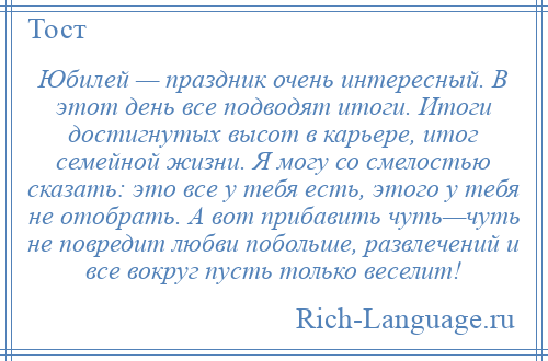 
    Юбилей — праздник очень интересный. В этот день все подводят итоги. Итоги достигнутых высот в карьере, итог семейной жизни. Я могу со смелостью сказать: это все у тебя есть, этого у тебя не отобрать. А вот прибавить чуть—чуть не повредит любви побольше, развлечений и все вокруг пусть только веселит!