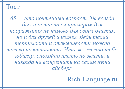 
    65 — это почтенный возраст. Ты всегда был и остаешься примером для подражания не только для своих близких, но и для друзей и коллег. Ведь твоей терпимости и отзывчивости можно только позавидовать. Что ж, желаю тебе, юбиляр, спокойно плыть по жизни, и никогда не встретить на своем пути айсберг.