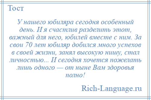 
    У нашего юбиляра сегодня особенный день. И я счастлив разделить этот, важный для него, юбилей вместе с ним. За свои 70 лет юбиляр добился много успехов в своей жизни, занял высокую нишу, стал личностью... И сегодня хочется пожелать лишь одного — от ныне Вам здоровья полно!