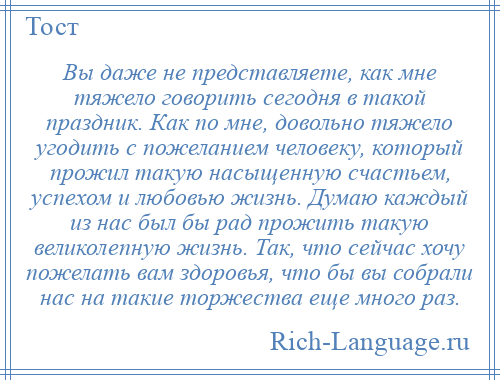 
    Вы даже не представляете, как мне тяжело говорить сегодня в такой праздник. Как по мне, довольно тяжело угодить с пожеланием человеку, который прожил такую насыщенную счастьем, успехом и любовью жизнь. Думаю каждый из нас был бы рад прожить такую великолепную жизнь. Так, что сейчас хочу пожелать вам здоровья, что бы вы собрали нас на такие торжества еще много раз.