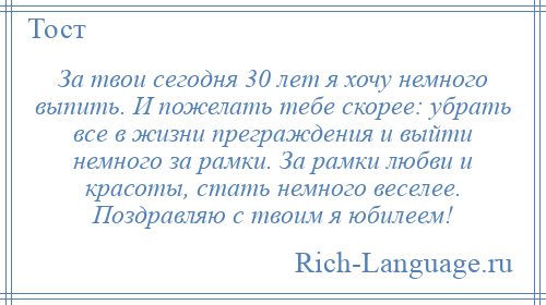 
    За твои сегодня 30 лет я хочу немного выпить. И пожелать тебе скорее: убрать все в жизни преграждения и выйти немного за рамки. За рамки любви и красоты, стать немного веселее. Поздравляю с твоим я юбилеем!