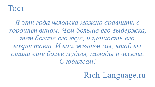
    В эти года человека можно сравнить с хорошим вином. Чем больше его выдержка, тем богаче его вкус, и ценность его возрастает. И вам желаем мы, чтоб вы стали еще более мудры, молоды и веселы. С юбилеем!