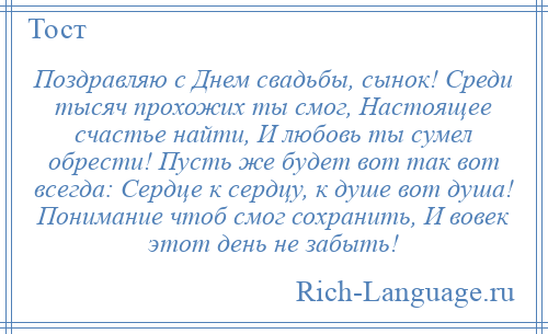 
    Поздравляю с Днем свадьбы, сынок! Среди тысяч прохожих ты смог, Настоящее счастье найти, И любовь ты сумел обрести! Пусть же будет вот так вот всегда: Сердце к сердцу, к душе вот душа! Понимание чтоб смог сохранить, И вовек этот день не забыть!