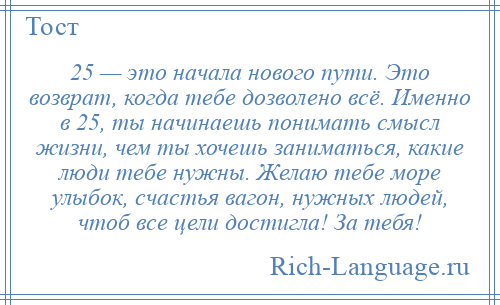 
    25 — это начала нового пути. Это возврат, когда тебе дозволено всё. Именно в 25, ты начинаешь понимать смысл жизни, чем ты хочешь заниматься, какие люди тебе нужны. Желаю тебе море улыбок, счастья вагон, нужных людей, чтоб все цели достигла! За тебя!