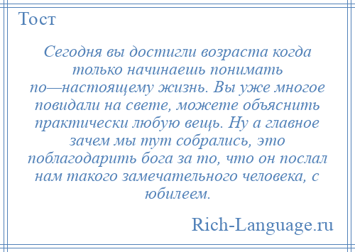 
    Сегодня вы достигли возраста когда только начинаешь понимать по—настоящему жизнь. Вы уже многое повидали на свете, можете объяснить практически любую вещь. Ну а главное зачем мы тут собрались, это поблагодарить бога за то, что он послал нам такого замечательного человека, с юбилеем.