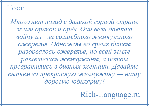 
    Много лет назад в далёкой горной стране жили дракон и орёл. Они вели давнюю войну из—за волшебного жемчужного ожерелья. Однажды во время битвы разорвалось ожерелье, по всей земле разлетелись жемчужины, а потом превратились в дивных женщин. Давайте выпьем за прекрасную жемчужину — нашу дорогую юбиляршу!
