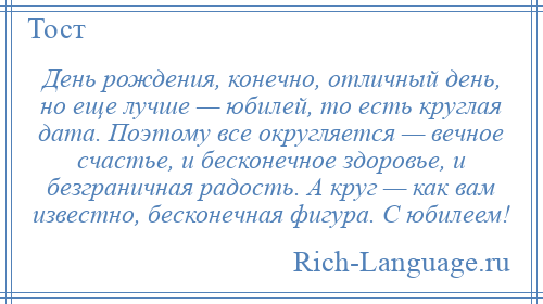 
    День рождения, конечно, отличный день, но еще лучше — юбилей, то есть круглая дата. Поэтому все округляется — вечное счастье, и бесконечное здоровье, и безграничная радость. А круг — как вам известно, бесконечная фигура. С юбилеем!