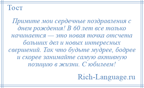 
    Примите мои сердечные поздравления с днем рождения! В 60 лет все только начинается — это новая точка отсчета больших дел и новых интересных свершений. Так что будьте мудрее, бодрее и скорее занимайте самую активную позицию в жизни. С юбилеем!