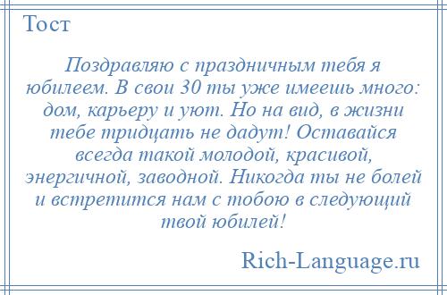 
    Поздравляю с праздничным тебя я юбилеем. В свои 30 ты уже имеешь много: дом, карьеру и уют. Но на вид, в жизни тебе тридцать не дадут! Оставайся всегда такой молодой, красивой, энергичной, заводной. Никогда ты не болей и встретится нам с тобою в следующий твой юбилей!
