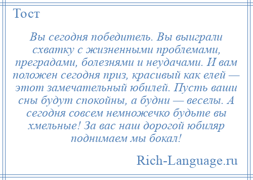 
    Вы сегодня победитель. Вы выиграли схватку с жизненными проблемами, преградами, болезнями и неудачами. И вам положен сегодня приз, красивый как елей — этот замечательный юбилей. Пусть ваши сны будут спокойны, а будни — веселы. А сегодня совсем немножечко будьте вы хмельные! За вас наш дорогой юбиляр поднимаем мы бокал!