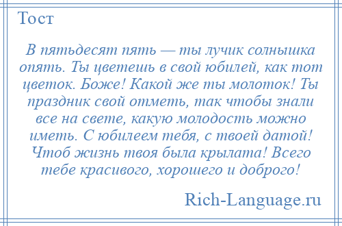 
    В пятьдесят пять — ты лучик солнышка опять. Ты цветешь в свой юбилей, как тот цветок. Боже! Какой же ты молоток! Ты праздник свой отметь, так чтобы знали все на свете, какую молодость можно иметь. С юбилеем тебя, с твоей датой! Чтоб жизнь твоя была крылата! Всего тебе красивого, хорошего и доброго!