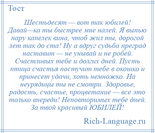 
    Шестьдесят — вот так юбилей! Давай—ка ты быстрее мне налей. Я выпью пару капелек вина, чтоб жил ты, дорогой лет так до ста! Ну а вдруг судьба преград наставит — не унывай и не робей. Счастливых тебе и долгих дней. Пусть птица счастья постучит тебе в окошко и принесет удачи, хоть немножко. На неурядицы ты не смотри. Здоровье, радость, счастье, процветание — все это только впереди! Неповторимых тебе дней. За твой красивый ЮБИЛЕЙ!