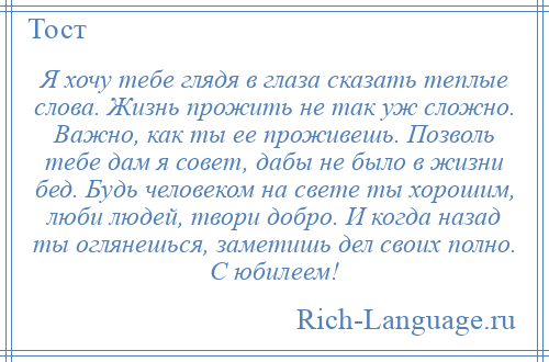 
    Я хочу тебе глядя в глаза сказать теплые слова. Жизнь прожить не так уж сложно. Важно, как ты ее проживешь. Позволь тебе дам я совет, дабы не было в жизни бед. Будь человеком на свете ты хорошим, люби людей, твори добро. И когда назад ты оглянешься, заметишь дел своих полно. С юбилеем!