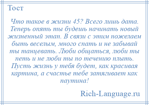 
    Что такое в жизни 45? Всего лишь дата. Теперь опять ты будешь начинать новый жизненный этап. В связи с этим пожелаем быть веселым, много спать и не забывай ты танцевать. Люби общаться, люби ты петь и не люби ты по течению плыть. Пусть жизнь у тебя будет, как красивая картина, а счастье тебе затягивает как паутина!