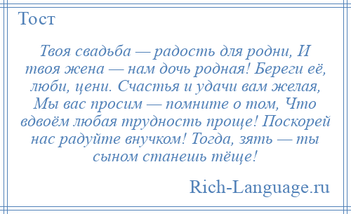 
    Твоя свадьба — радость для родни, И твоя жена — нам дочь родная! Береги её, люби, цени. Счастья и удачи вам желая, Мы вас просим — помните о том, Что вдвоём любая трудность проще! Поскорей нас радуйте внучком! Тогда, зять — ты сыном станешь тёще!