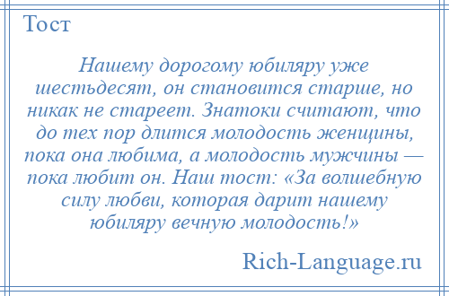 
    Нашему дорогому юбиляру уже шестьдесят, он становится старше, но никак не стареет. Знатоки считают, что до тех пор длится молодость женщины, пока она любима, а молодость мужчины — пока любит он. Наш тост: «За волшебную силу любви, которая дарит нашему юбиляру вечную молодость!»