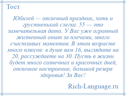 
    Юбилей — отличный праздник, хоть и грустненький слегка. 55 — это замечательная дата. У Вас уже огромный жизненный опыт за плечами, много счастливых моментов. В этом возрасте много плюсов: в душе вам 16, выглядите на 20, рассуждаете на 30. Пусть в жизни будет много солнечных и красочных дней, отличное настроение, большой резерв здоровья! За Вас!