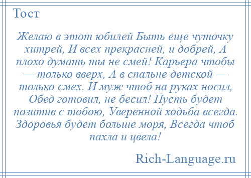 
    Желаю в этот юбилей Быть еще чуточку хитрей, И всех прекрасней, и добрей, А плохо думать ты не смей! Карьера чтобы — только вверх, А в спальне детской — только смех. И муж чтоб на руках носил, Обед готовил, не бесил! Пусть будет позитив с тобою, Уверенной ходьба всегда. Здоровья будет больше моря, Всегда чтоб пахла и цвела!