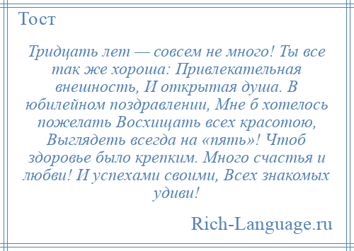 
    Тридцать лет — совсем не много! Ты все так же хороша: Привлекательная внешность, И открытая душа. В юбилейном поздравлении, Мне б хотелось пожелать Восхищать всех красотою, Выглядеть всегда на «пять»! Чтоб здоровье было крепким. Много счастья и любви! И успехами своими, Всех знакомых удиви!