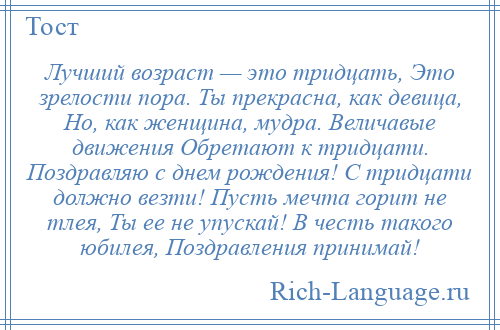 
    Лучший возраст — это тридцать, Это зрелости пора. Ты прекрасна, как девица, Но, как женщина, мудра. Величавые движения Обретают к тридцати. Поздравляю с днем рождения! С тридцати должно везти! Пусть мечта горит не тлея, Ты ее не упускай! В честь такого юбилея, Поздравления принимай!