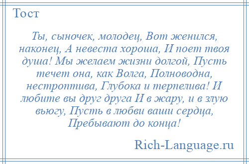 
    Ты, сыночек, молодец, Вот женился, наконец, А невеста хороша, И поет твоя душа! Мы желаем жизни долгой, Пусть течет она, как Волга, Полноводна, нестроптива, Глубока и терпелива! И любите вы друг друга И в жару, и в злую вьюгу, Пусть в любви ваши сердца, Пребывают до конца!