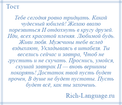 
    Тебе сегодня ровно тридцать. Какой чудесный юбилей! Желаю вволю порезвиться И отдохнуть в кругу друзей. Иди, всех красотой пленяя. Любимой будь. Живи любя. Мужчины тебе вслед вздыхают, Укладываясь в штабеля. Ты веселись сейчас и завтра, Чтоб не грустить и не скучать. Проснись, умойся, скушай завтрак И — вновь вершины покорять! Достаток твой пусть будет прочен, В душе не будет пустоты. Пусть будет всё, как ты захочешь.