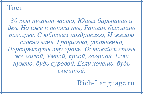 
    30 лет пугают часто, Юных барышень и дев. Но уже и поняла ты, Раньше был лишь разогрев. С юбилеем поздравляю, И желаю словно лань. Грациозно, утонченно, Перепрыгнуть эту грань. Оставайся столь же милой, Умной, яркой, озорной. Если нужно, будь суровой, Если хочешь, будь смешной.