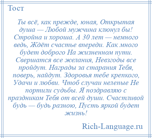 
    Ты всё, как прежде, юная, Открытая душа — Любой мужчина клюнул бы! Стройна и хороша. А 30 лет — немного ведь, Ждёт счастье впереди. Как много будет доброго На жизненном пути. Свершатся все желания, Невзгоды все пройдут. Награды за старания Тебя, поверь, найдут. Здоровья тебе крепкого, Удачи и любви. Чтоб случаи нелепые Не портили судьбы. Я поздравляю с праздником Тебя от всей души. Счастливой будь — будь разною, Пусть яркой будет жизнь!