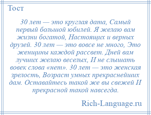 
    30 лет — это круглая дата, Самый первый большой юбилей. Я желаю вам жизни богатой, Настоящих и верных друзей. 30 лет — это вовсе не много, Это женщины каждой рассвет. Дней вам лучших желаю веселых, И не слышать вовек слова «нет». 30 лет — это женская зрелость, Возраст умных прекраснейших дам. Оставайтесь такой же вы свежей И прекрасной такой навсегда.