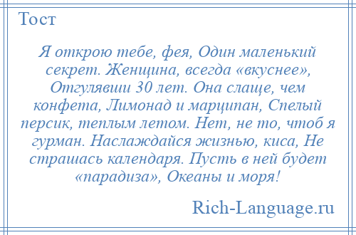 
    Я открою тебе, фея, Один маленький секрет. Женщина, всегда «вкуснее», Отгулявши 30 лет. Она слаще, чем конфета, Лимонад и марципан, Спелый персик, теплым летом. Нет, не то, чтоб я гурман. Наслаждайся жизнью, киса, Не страшась календаря. Пусть в ней будет «парадиза», Океаны и моря!