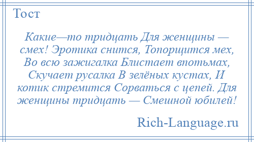 
    Какие—то тридцать Для женщины — смех! Эротика снится, Топорщится мех, Во всю зажигалка Блистает впотьмах, Скучает русалка В зелёных кустах, И котик стремится Сорваться с цепей. Для женщины тридцать — Смешной юбилей!