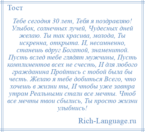 
    Тебе сегодня 30 лет, Тебя я поздравляю! Улыбок, солнечных лучей, Чудесных дней желаю. Ты так красива, молода, Ты искренна, открыта. И, несомненно, станешь вдруг Богатой, знаменитой. Пусть вслед тебе глядят мужчины, Пусть комплиментов всех не счесть, И для любого гражданина Пройтись с тобой была бы честь. Желаю я тебе добиться Всего, что хочешь в жизни ты, И чтобы уже завтра утром Реальными стали все мечты. Чтоб все мечты твои сбылись, Ты просто жизни улыбнись!