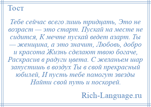 
    Тебе сейчас всего лишь тридцать, Это не возраст — это старт. Пускай на месте не сидится, К мечте пускай ведет азарт. Ты — женщина, а это значит, Любовь, добро и красота Жизнь сделают твою богаче, Раскрасив в радуги цвета. С желаньем шар запустишь в воздух Ты в свой прекрасный юбилей, И пусть тебе помогут звезды Найти свой путь и поскорей.