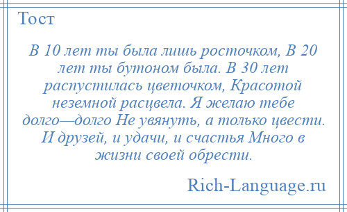 
    В 10 лет ты была лишь росточком, В 20 лет ты бутоном была. В 30 лет распустилась цветочком, Красотой неземной расцвела. Я желаю тебе долго—долго Не увянуть, а только цвести. И друзей, и удачи, и счастья Много в жизни своей обрести.