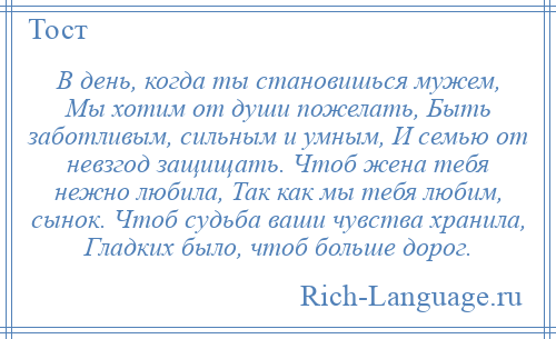 
    В день, когда ты становишься мужем, Мы хотим от души пожелать, Быть заботливым, сильным и умным, И семью от невзгод защищать. Чтоб жена тебя нежно любила, Так как мы тебя любим, сынок. Чтоб судьба ваши чувства хранила, Гладких было, чтоб больше дорог.