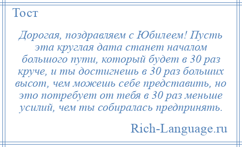 
    Дорогая, поздравляем с Юбилеем! Пусть эта круглая дата станет началом большого пути, который будет в 30 раз круче, и ты достигнешь в 30 раз больших высот, чем можешь себе представить, но это потребует от тебя в 30 раз меньше усилий, чем ты собиралась предпринять.