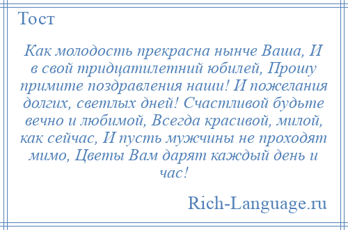 
    Как молодость прекрасна нынче Ваша, И в свой тридцатилетний юбилей, Прошу примите поздравления наши! И пожелания долгих, светлых дней! Счастливой будьте вечно и любимой, Всегда красивой, милой, как сейчас, И пусть мужчины не проходят мимо, Цветы Вам дарят каждый день и час!