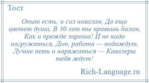 
    Опыт есть, и сил навалом, Да еще цветет душа, В 30 лет ты правишь балом, Как и прежде хороша! И не надо нагружаться, Дом, работа — подождут, Лучше петь и наряжаться — Кавалеры тебя ждут!