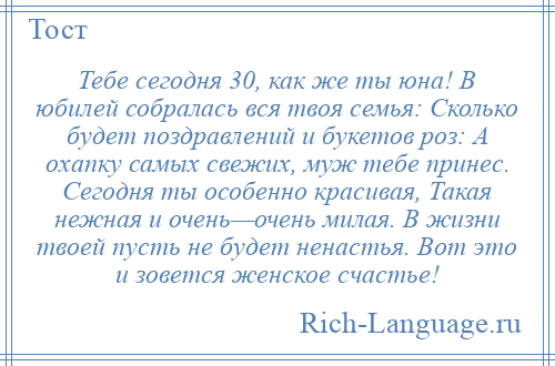 
    Тебе сегодня 30, как же ты юна! В юбилей собралась вся твоя семья: Сколько будет поздравлений и букетов роз: А охапку самых свежих, муж тебе принес. Сегодня ты особенно красивая, Такая нежная и очень—очень милая. В жизни твоей пусть не будет ненастья. Вот это и зовется женское счастье!