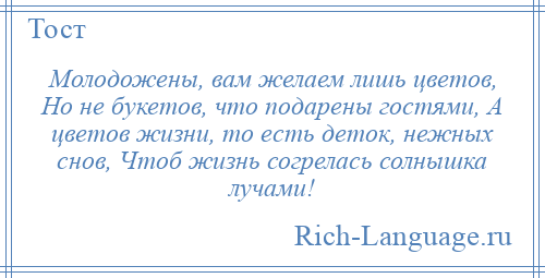 
    Молодожены, вам желаем лишь цветов, Но не букетов, что подарены гостями, А цветов жизни, то есть деток, нежных снов, Чтоб жизнь согрелась солнышка лучами!