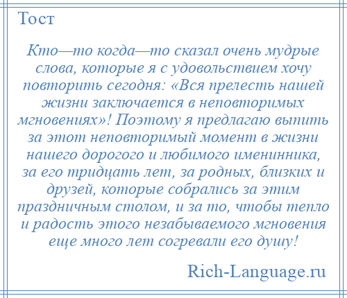 
    Кто—то когда—то сказал очень мудрые слова, которые я с удовольствием хочу повторить сегодня: «Вся прелесть нашей жизни заключается в неповторимых мгновениях»! Поэтому я предлагаю выпить за этот неповторимый момент в жизни нашего дорогого и любимого именинника, за его тридцать лет, за родных, близких и друзей, которые собрались за этим праздничным столом, и за то, чтобы тепло и радость этого незабываемого мгновения еще много лет согревали его душу!