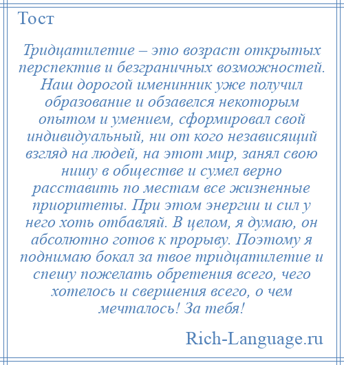 
    Тридцатилетие – это возраст открытых перспектив и безграничных возможностей. Наш дорогой именинник уже получил образование и обзавелся некоторым опытом и умением, сформировал свой индивидуальный, ни от кого независящий взгляд на людей, на этот мир, занял свою нишу в обществе и сумел верно расставить по местам все жизненные приоритеты. При этом энергии и сил у него хоть отбавляй. В целом, я думаю, он абсолютно готов к прорыву. Поэтому я поднимаю бокал за твое тридцатилетие и спешу пожелать обретения всего, чего хотелось и свершения всего, о чем мечталось! За тебя!