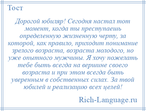 
    Дорогой юбиляр! Сегодня настал тот момент, когда ты преступаешь определенную жизненную черту, за которой, как правило, приходит понимание зрелого возраста, возраста молодого, но уже опытного мужчины. Я хочу пожелать тебе быть всегда на вершине своего возраста и при этом всегда быть уверенным в собственных силах. За твой юбилей и реализацию всех целей!