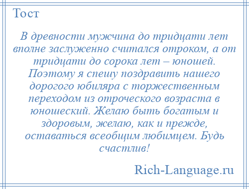 
    В древности мужчина до тридцати лет вполне заслуженно считался отроком, а от тридцати до сорока лет – юношей. Поэтому я спешу поздравить нашего дорогого юбиляра с торжественным переходом из отроческого возраста в юношеский. Желаю быть богатым и здоровым, желаю, как и прежде, оставаться всеобщим любимцем. Будь счастлив!